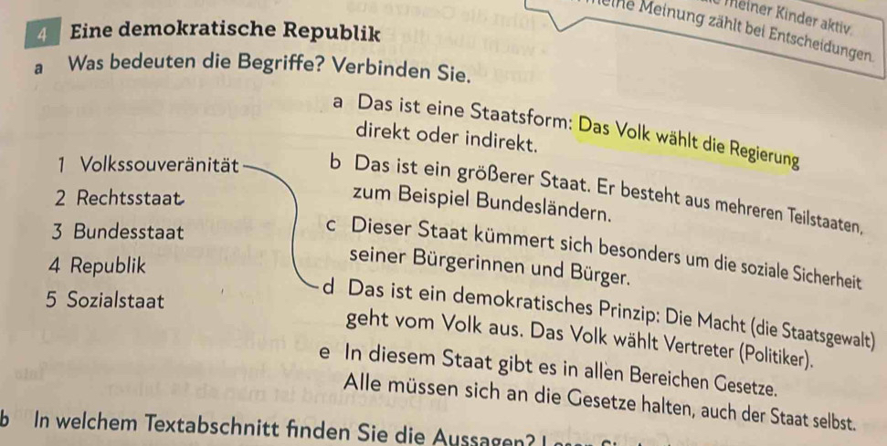 Meiner Kinder aktiv
4 Eine demokratische Republik
eine Meinung zählt bei Entscheidungen.
a Was bedeuten die Begriffe? Verbinden Sie.
a Das ist eine Staatsform: Das Volk wählt die Regierung
direkt oder indirekt.
1 Volkssouveränität b Das ist ein größerer Staat. Er besteht aus mehreren Teilstaaten,
2 Rechtsstaat
zum Beispiel Bundesländern.
3 Bundesstaat
c Dieser Staat kümmert sich besonders um die soziale Sicherheit
4 Republik
seiner Bürgerinnen und Bürger.
5 Sozialstaat
d Das ist ein demokratisches Prinzip: Die Macht (die Staatsgewalt)
geht vom Volk aus. Das Volk wählt Vertreter (Politiker).
e In diesem Staat gibt es in allen Bereichen Gesetze.
Alle müssen sich an die Gesetze halten, auch der Staat selbst.
b In welchem Textabschn itt fn den Sie die ussg