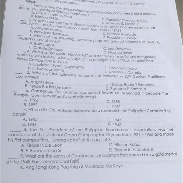 MUSIC e ll on your paper.  uach item. Choose the letter of the correct
_1. Who among the major Philippine contemporary composers is not a member
of the "Triumvirate of Filipino Composers'?
A. Col. A. Buenaventura
B. Hilarion Rubio
C. Francisco Buencamino Sr.
D. Rosendo E. Santos Jr.
_2. Who is known as the “Father of Kundiman Art Song” and served as the First
Director of the UP Conservatory of Music from 1930 to 1946?
A. Antonio Molina
B. Francisco Santiago
C. Nicanor Abelardo
D. Rodolfo S. Cornejo
_3, Which of the following composers had the greatest influence on Antonio
Molina's musical styles? A. Bela Bartok
B. Claude Debussy
C. Igor Stravinsky
D. Maurice Ravel
_4. Who is a “Romantic Nationalist” and became internationally recognized
when he was invited to be a judge at the prestigious Van Cliburn International
Piano Competition in 1980?
A. Cipriano “Ryan” Cayabyab
B. F. Buencamino Sr. C. Lucio San Pedro D. Rodolfo S. Comejo
_5. Which of the following names is not included in 20^(th)
composers? Century Traditional
A. Angel Peña C. Hilarion Rubio Y Francisco
B. Felipe Padila De Leon D. Rosendo E. Santos Jr.
_6. Constancio De Guzman composed Bayan Ko. When did it become the
People Power Movement's symbolic song?
A. 1986 C. 1988
B. 1987 D. 1989
_7. When did Col. Antonio Buenaventura reestablish the Philippine Constabulary
band?
A. 1945 C. 1947
B. 1946 D. 1948
_8. The First President of the Philippine Bandmaster's Association, was the
conductor of the National Opera Company for 23 years from 1937 - 1960 and made
his first composition, “Unang Katas” at the age of 8.
A. Felipe P. De Leon C. Hilarion Rubio
B. F. Buencamino Sr D. Rosendo E. Santos Jr.
_9. What are the songs of Constancio De Guzman that earned him a gold medal
at the 1948 Paris International Fair?
A. Ang Tangi Kong Pag-ibig at Maalaala Mo Kaya