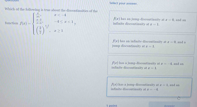 Select your answer.
Which of the following is true ab the ntinuities of the
f(x) has an jump discontinuity at x=0 , and an
function f(x)=beginarrayl  x/|x| ,x <1 ( 2/7 )^ (x+2)/x ,x≥ 1endarray. ? infinite discontinuity at x=1.
f(x) has an infinite discontinuity at x=0 , and a
jump discontinuity at x=1.
f(x) has a jump discontinuity at x=-4 , and an
infinite discontinuity at x=1.
f(x) has a jump discontinuity at x=1 , and an
infinite discontinuity at x=-4. 
1 point Answer