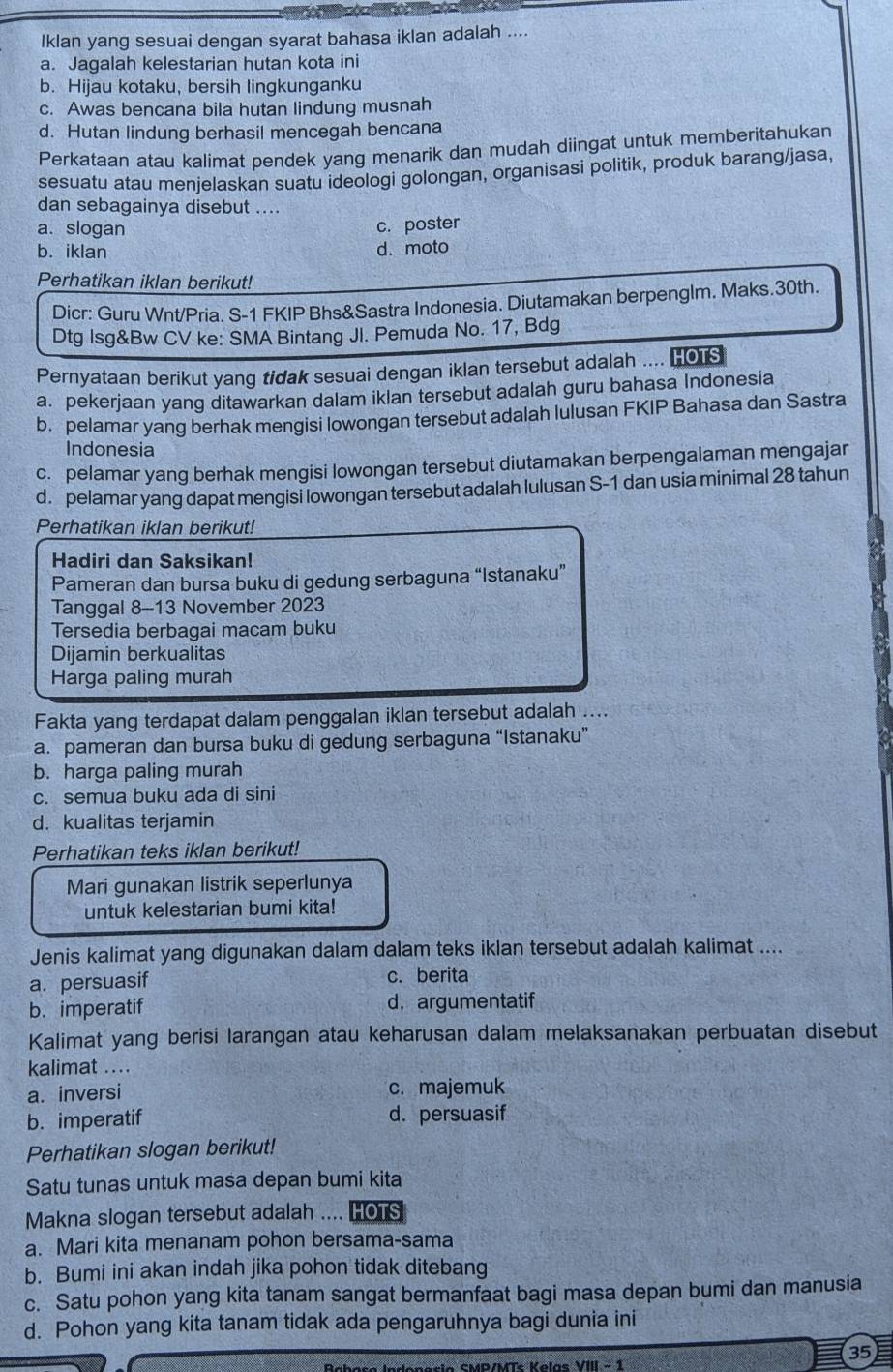 Iklan yang sesuai dengan syarat bahasa iklan adalah ....
a. Jagalah kelestarian hutan kota ini
b. Hijau kotaku, bersih lingkunganku
c. Awas bencana bila hutan lindung musnah
d. Hutan lindung berhasil mencegah bencana
Perkataan atau kalimat pendek yang menarik dan mudah diingat untuk memberitahukan
sesuatu atau menjelaskan suatu ideologi golongan, organisasi politik, produk barang/jasa,
dan sebagainya disebut ....
a. slogan c. poster
b. iklan d. moto
Perhatikan iklan berikut!
Dicr: Guru Wnt/Pria. S-1 FKIP Bhs&Sastra Indonesia. Diutamakan berpenglm. Maks.30th.
Dtg Isg&Bw CV ke: SMA Bintang Jl. Pemuda No. 17, Bdg
Pernyataan berikut yang tidak sesuai dengan iklan tersebut adalah .... HOTS
a. pekerjaan yang ditawarkan dalam iklan tersebut adalah guru bahasa Indonesia
b. pelamar yang berhak mengisi lowongan tersebut adalah lulusan FKIP Bahasa dan Sastra
Indonesia
c. pelamar yang berhak mengisi lowongan tersebut diutamakan berpengalaman mengajar
d. pelamar yang dapat mengisi lowongan tersebut adalah lulusan S-1 dan usia minimal 28 tahun
Perhatikan iklan berikut!
Hadiri dan Saksikan!
Pameran dan bursa buku di gedung serbaguna “Istanaku”
Tanggal 8-13 November 2023
Tersedia berbagai macam buku
Dijamin berkualitas
Harga paling murah
Fakta yang terdapat dalam penggalan iklan tersebut adalah ....
a. pameran dan bursa buku di gedung serbaguna “Istanaku”
b. harga paling murah
c. semua buku ada di sini
d. kualitas terjamin
Perhatikan teks iklan berikut!
Mari gunakan listrik seperlunya
untuk kelestarian bumi kita!
Jenis kalimat yang digunakan dalam dalam teks iklan tersebut adalah kalimat ....
a. persuasif c. berita
b. imperatif d. argumentatif
Kalimat yang berisi larangan atau keharusan dalam melaksanakan perbuatan disebut
kalimat ....
a. inversi c. majemuk
b. imperatif d. persuasif
Perhatikan slogan berikut!
Satu tunas untuk masa depan bumi kita
Makna slogan tersebut adalah .... HOTS
a. Mari kita menanam pohon bersama-sama
b. Bumi ini akan indah jika pohon tidak ditebang
c. Satu pohon yang kita tanam sangat bermanfaat bagi masa depan bumi dan manusia
d. Pohon yang kita tanam tidak ada pengaruhnya bagi dunia ini
35