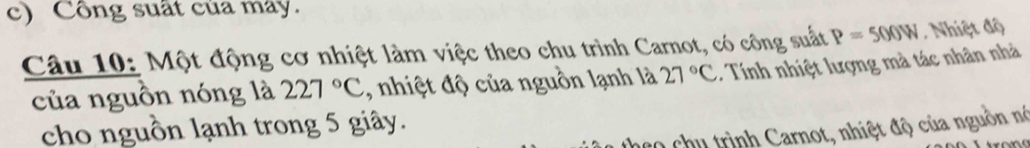 Công suất của may. 
Câu 10: Một động cơ nhiệt làm việc theo chu trình Carnot, có công suất P=500W Nhiệt độ 
của nguồn nóng là 227°C , nhiệt độ của nguồn lạnh là 27°C * Tính nhiệt lượng mà tác nhân nhà 
cho nguồn lạnh trong 5 giây. 
* hu trình Carnot, nhiệt độ của nguồn nó