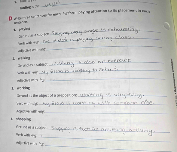 Finding _ 
Finding is the 
D write three sentences for each -ing form, paying attention to its placement in each 
sentence. 
1. playing 
_ 
_ 
Gerund as a subject: 
_ 
Verb with -ing: 
Adjective with -íng: 
2. walking 
Gerund as a subject: 
_ 
Verb with -ing: 
_ 
Adjective with -ing: 
_ 
3. working 
Gerund as the object of a preposition:_ 
Verb with -ing:_ 
Adjective with -ing:_ 
4. shopping 
_ 
Gerund as a subject: 
Verb with -ing: 
_ 
_ 
Adjective with -ing: