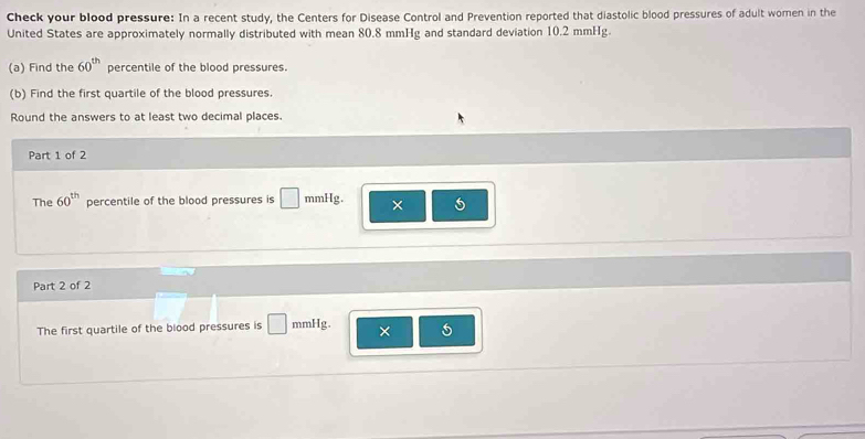 Check your blood pressure: In a recent study, the Centers for Disease Control and Prevention reported that diastolic blood pressures of adult women in the 
United States are approximately normally distributed with mean 80.8 mmHg and standard deviation 10.2 mmHg. 
(a) Find the 60^(th) percentile of the blood pressures. 
(b) Find the first quartile of the blood pressures. 
Round the answers to at least two decimal places. 
Part 1 of 2 
The 60^(th) percentile of the blood pressures is □ mmHg. × 
Part 2 of 2 
The first quartile of the blood pressures is □ mmHg. × 5