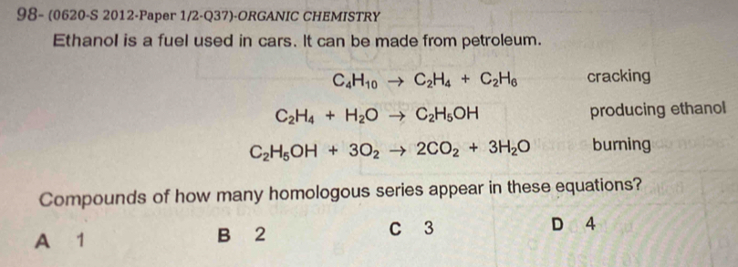 98- (0620-S 2012-Paper 1/2-Q37)-ORGANIC CHEMISTRY
Ethanol is a fuel used in cars. It can be made from petroleum.
C_4H_10to C_2H_4+C_2H_6 cracking
C_2H_4+H_2Oto C_2H_5OH producing ethanol
C_2H_5OH+3O_2to 2CO_2+3H_2O burning
Compounds of how many homologous series appear in these equations?
A 1 B 2 C 3
D 4