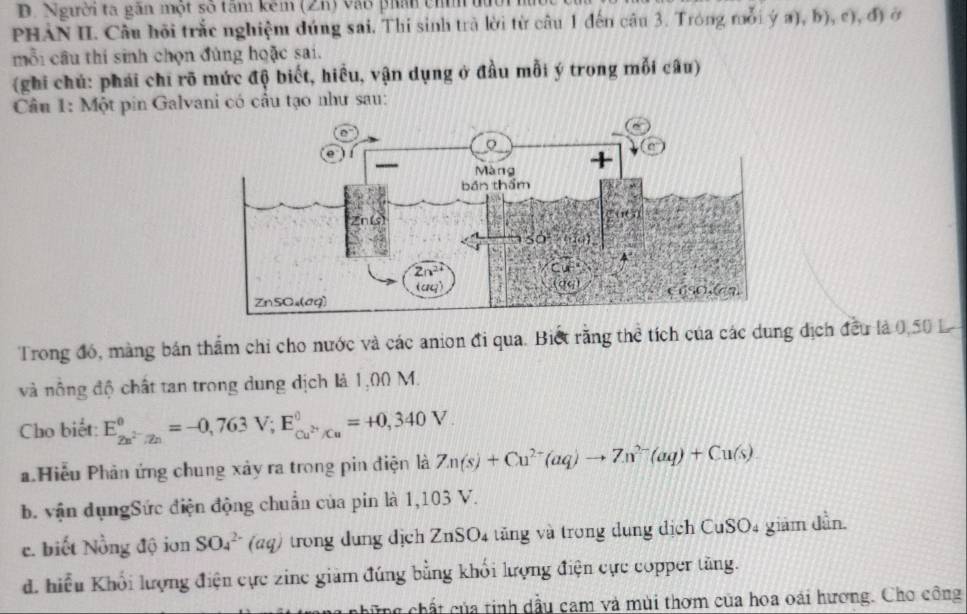 Người ta gắn một số tâm kêm (Zh) vào phản chíh  đìời
PHẢN II. Câu hội trắc nghiệm dúng sai. Thi sinh trà lời từ câu 1 đến câu 3. Tróng mỗi ý a), b), c), đ) ở
mỗi cầu thí sinh chọn đùng hoặc sai.
(ghi chú: phái chi rõ mức độ biết, hiều, vận dụng ở đầu mỗi ý trong mỗi câu)
Câu 1: Một pin Galvani có cầu tạo như sau:
Trong đó, màng bản thẩm chỉ cho nước và các anion đi qua. Biết răng thể tích của các dung dịch đều là 0,50 L
và nông độ chất tan trong dung dịch là 1,00 M.
Cho biết: E_2n^(2-)/2n^0=-0,763V;E_cu^(2+)/Cu^0=+0,340V.
a Hiếu Phản ứng chung xảy ra trong pin điện là Zn(s)+Cu^(2+)(aq)to Zn^(2-)(aq)+Cu(s)
b. vận dụngSức điện động chuẩn của pin là 1,103 V.
e. biết Nồng độ iơn SO_4^(2-) (aq) trong dung dịch ZnSO4 tăng và trong dung dịch CuSO4 giảm dần.
d. hiểu Khối lượng điện cực zine giàm đúng bằng khối lượng điện cực copper tăng.
cùng chất của tinh dầu cam và mùi thơm của hoa oái hương. Cho công