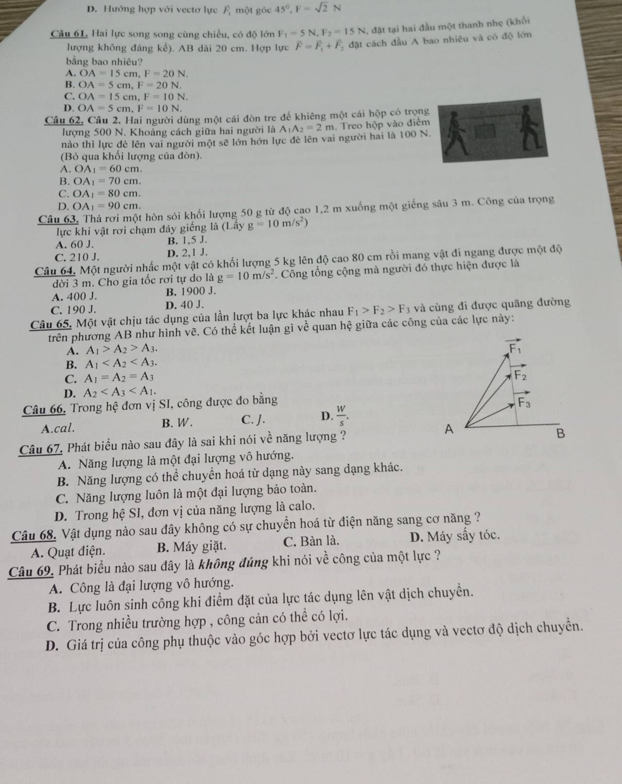 D. Hướng hợp với vectơ lực vector F_1 một góc 45^0,F=sqrt(2)N
Câu 61. Hai lực song song cùng chiều, có độ lớn F_1=5N,F_2=15N , đặt tại hai đầu một thanh nhẹ (khối
lượng không đáng kể). AB dài 20 cm. Hợp lực vector F=vector F_1+vector F_2 đặt cách đầu A bao nhiêu và có độ lớn
bằng bao nhiêu?
A. OA=15cm,F=20N.
B. OA=5cm,F=20N.
C. OA=15cm,F=10N.
D. OA=5cm,F=10N.
Câu 62. Câu 2. Hai người dùng một cái đòn tre để khiêng một cái hộp có trọng
lượng 500 N. Khoảng cách giữa hai người là A_1A_2=2m. Treo hộp vào điểm
nào thì lực đè lên vai người một sẽ lớn hớn lực đè lên vai người hai là 100 N.
(Bỏ qua khối lượng của đòn).
A. OA_1=60cm.
B. OA_1=70cm.
C. OA_1=80cm.
D. OA_1=90cm.
Câu 63, Thả rơi một hòn sỏi khối lượng 50 g từ độ cao 1,2 m xuống một giếng sâu 3 m. Công của trọng
lực khi vật rơi chạm đáy giếng là (Lấy g=10m/s^2)
A. 60 J. B. 1,5 J.
C. 210 J. D. 2,1 J.
Câu 64. Một người nhấc một vật có khối lượng 5 kg lên độ cao 80 cm rồi mang vật đi ngang được một độ
dời 3 m. Cho gia tốc rơi tự do là g=10m/s^2. Công tổng cộng mà người đó thực hiện được là
A. 400 J. B. 1900 J.
C. 190 J. D. 40 J.
Câu 65. Một vật chịu tác dụng của lần lượt ba lực khác nhau F_1>F_2>F_3 và cùng đi được quãng đường
trên phương AB như hình vẽ. Có thể kết luận gì về quan hệ giữa các công của các lực này:
A. A_1>A_2>A_3.
B. A_1
C. A_1=A_2=A_3
D. A_2
Câu 66. Trong hệ đơn vị SI, công được đo bằng
A.cal. B. W. C. J. D.  W/s .
Câu 67. Phát biểu nào sau đây là sai khi nói về năng lượng ?
A. Năng lượng là một đại lượng vô hướng.
B. Năng lượng có thể chuyền hoá từ dạng này sang dạng khác.
C. Năng lượng luôn là một đại lượng bảo toàn.
D. Trong hệ SI, đơn vị của năng lượng là calo.
Câu 68. Vật dụng nào sau đây không có sự chuyển hoá từ điện năng sang cơ năng ?
A. Quạt điện. B. Máy giặt. C. Bàn là. D. Máy sấy tóc.
Câu 69. Phát biểu nào sau đây là không đúng khi nói về công của một lực ?
A. Công là đại lượng vô hướng.
B. Lực luôn sinh công khi điểm đặt của lực tác dụng lên vật dịch chuyển.
C. Trong nhiều trường hợp , công cản có thể có lợi.
D. Giá trị của công phụ thuộc vào góc hợp bởi vectơ lực tác dụng và vectơ độ dịch chuyển.