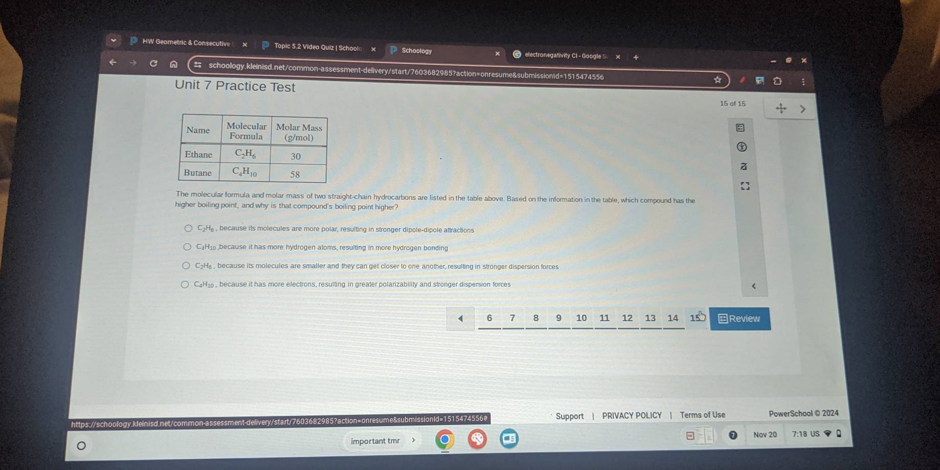 HW Geometric & Consecutive Topic 5.2 Video Quiz | School Schoology electronegativity CI - Google S
schoology.kleinisd.net/common-assessment-delivery/start/7603682985?action=onresume&submissionId=1515474556
Unit 7 Practice Test
15 of 15
The molecular formula and molar mass of two straight-chain hydrocarbons are listed in the table above. Based on the information in the table, which compound has the
higher boiling point, and why is that compound's boiling point higher?
C₂H₆, because its molecules are more polar, resulting in stronger dipole-dipole attractions
C₄H₁ ,because it has more hydrogen atoms, resulting in more hydrogen bonding
C₂H₆ , because its molecules are smaller and they can get closer to one another, resulting in stronger dispersion forces
C₄H1 , because it has more electrons, resulting in greater polarizability and stronger dispersion forces
( 6 7 8 9 10 12 13 14 15° Review
ttps://scho nt-delivery/start/7603682985?action=onresume&submissionId=1515474556# Support | PRIVACY POLICY | Terms of Use PowerSchool @ 2024
= Nov 20 7:18 US
important tmr