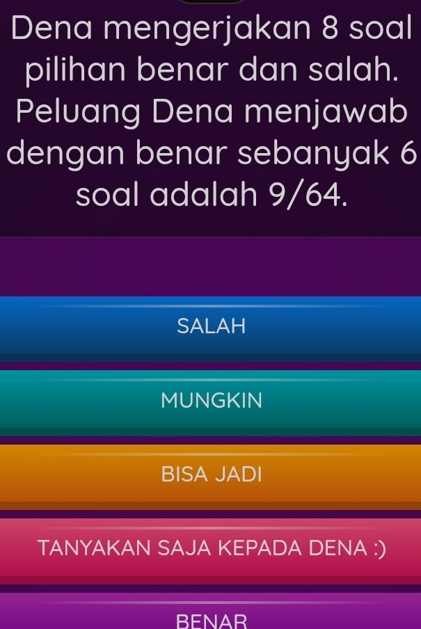 Dena mengerjakan 8 soal
pilihan benar dan salah.
Peluang Dena menjawab
dengan benar sebanyak 6
soal adalah 9/64.
SALAH
MUNGKIN
BISA JADI
TANYAKAN SAJA KEPADA DENA :)
BENAR