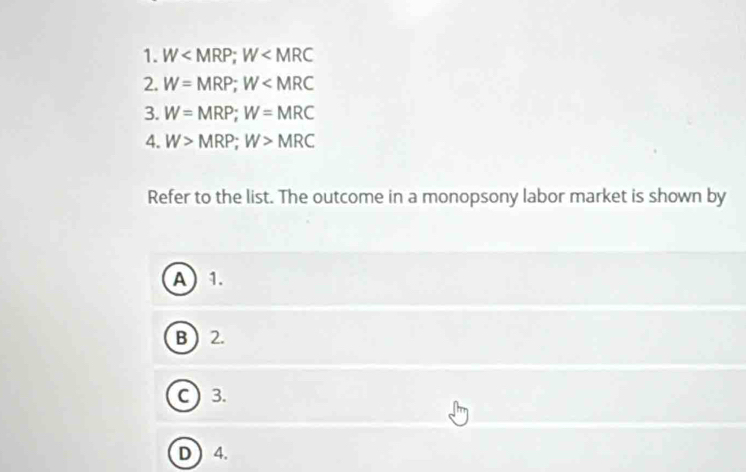 W ; W
2. W=MRP; W
3. W=MRP; W=MRC
4. W>MRP; W>MRC
Refer to the list. The outcome in a monopsony labor market is shown by
A 1.
B  2.
C) 3.
D  4.