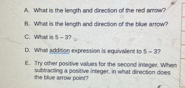 What is the length and direction of the red arrow? 
B. What is the length and direction of the blue arrow? 
C. What is 5-3 2 
D. What addition expression is equivalent to 5-3 ? 
E. Try other positive values for the second integer. When 
subtracting a positive integer, in what direction does 
the blue arrow point?