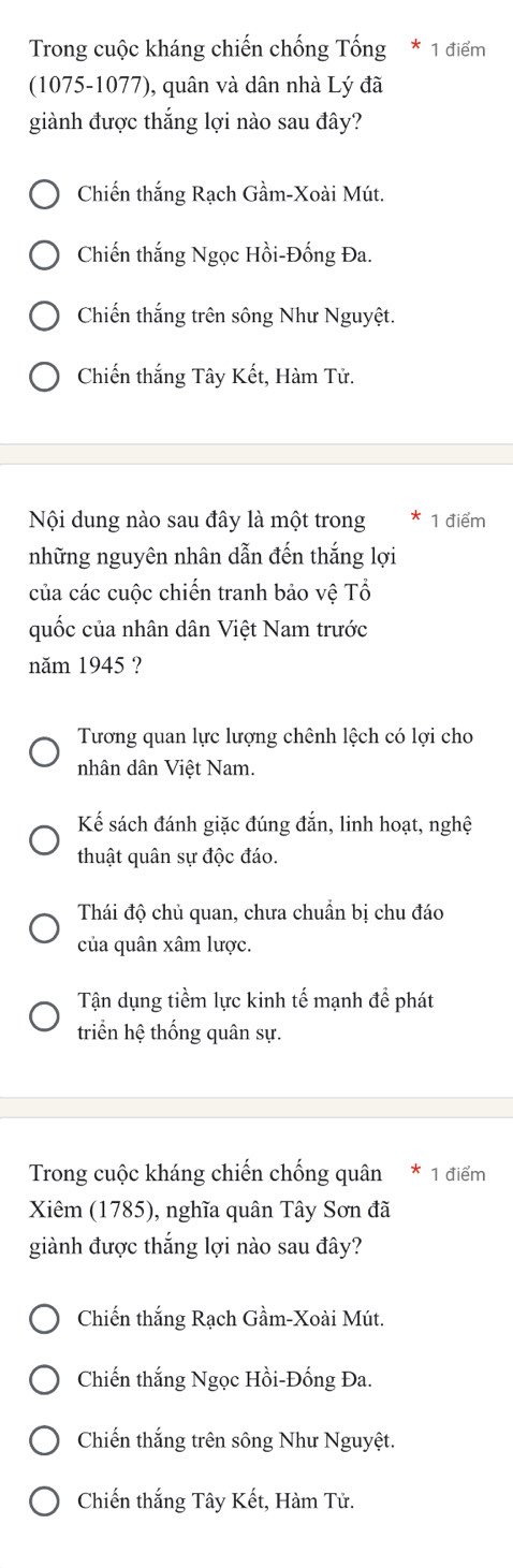 Trong cuộc kháng chiến chống Tống * 1 điểm
(1075-1077), quân và dân nhà Lý đã
giành được thắng lợi nào sau đây?
Chiến thắng Rạch Gầm-Xoài Mút.
Chiến thắng Ngọc Hồi-Đống Đa.
Chiến thắng trên sông Như Nguyệt.
Chiến thắng Tây Kết, Hàm Tử.
Nội dung nào sau đây là một trong 1 điểm
những nguyên nhân dẫn đến thắng lợi
của các cuộc chiến tranh bảo vệ Tổ
quốc của nhân dân Việt Nam trước
năm 1945 ?
Tương quan lực lượng chênh lệch có lợi cho
nhân dân Việt Nam.
Kế sách đánh giặc đúng đắn, linh hoạt, nghệ
thuật quân sự độc đáo.
Thái độ chủ quan, chưa chuẩn bị chu đáo
của quân xâm lược.
Tận dụng tiềm lực kinh tế mạnh để phát
triển hệ thống quân sự.
Trong cuộc kháng chiến chống quân 1 điểm
Xiêm (1785), nghĩa quân Tây Sơn đã
giành được thắng lợi nào sau đây?
Chiến thắng Rạch Gầm-Xoài Mút.
Chiến thắng Ngọc Hồi-Đống Đa.
Chiến thắng trên sông Như Nguyệt.
Chiến thắng Tây Kết, Hàm Tử.