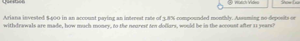 Question Watch Video Stow Exa 
Ariana invested $400 in an account paying an interest rate of 3.8% compounded monthly. Assuming no deposits or 
withdrawals are made, how much money, to the nearest ten dollars, would be in the account after 11 years?