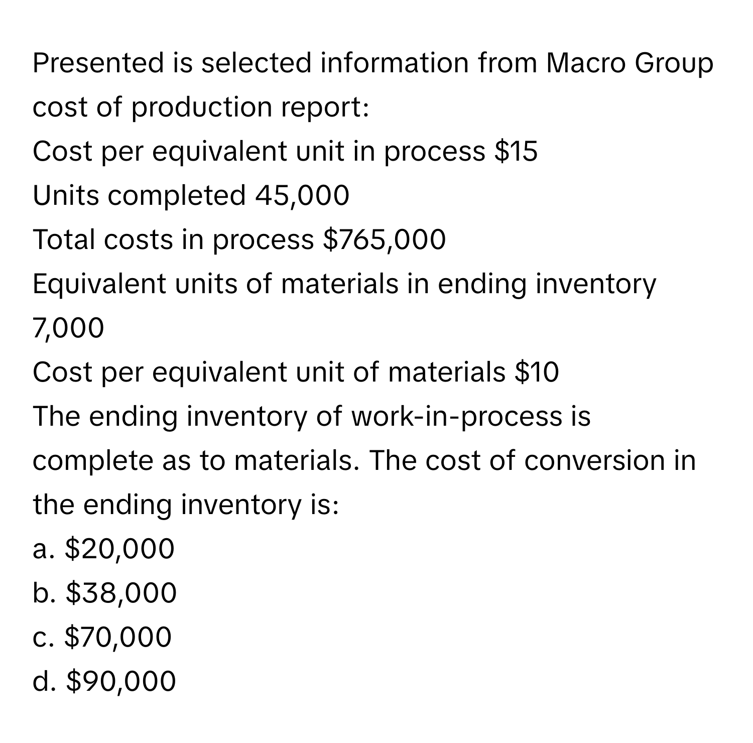 Presented is selected information from Macro Group cost of production report:
Cost per equivalent unit in process $15
Units completed 45,000
Total costs in process $765,000
Equivalent units of materials in ending inventory 7,000
Cost per equivalent unit of materials $10
The ending inventory of work-in-process is complete as to materials. The cost of conversion in the ending inventory is:

a. $20,000
b. $38,000
c. $70,000
d. $90,000