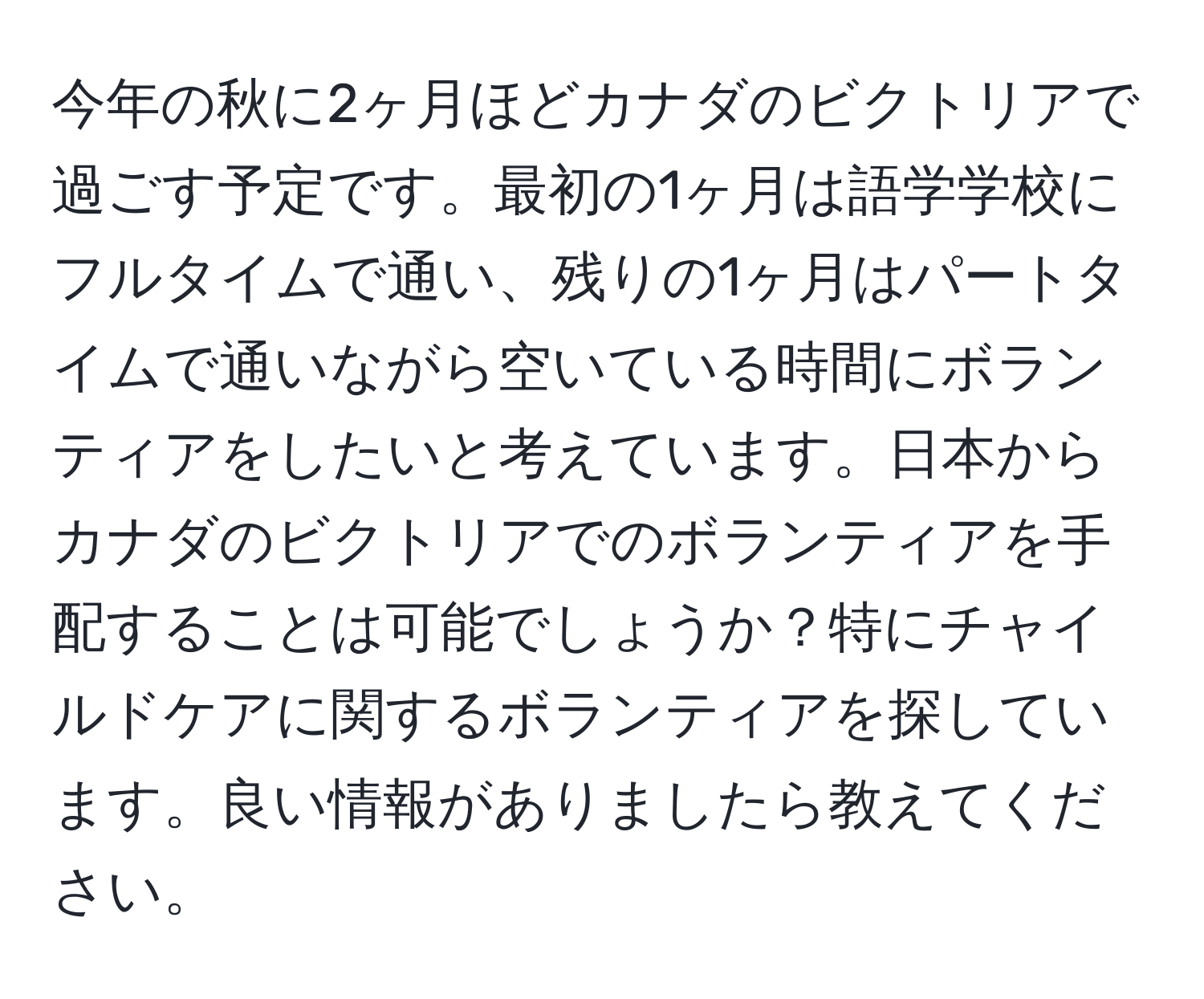 今年の秋に2ヶ月ほどカナダのビクトリアで過ごす予定です。最初の1ヶ月は語学学校にフルタイムで通い、残りの1ヶ月はパートタイムで通いながら空いている時間にボランティアをしたいと考えています。日本からカナダのビクトリアでのボランティアを手配することは可能でしょうか？特にチャイルドケアに関するボランティアを探しています。良い情報がありましたら教えてください。