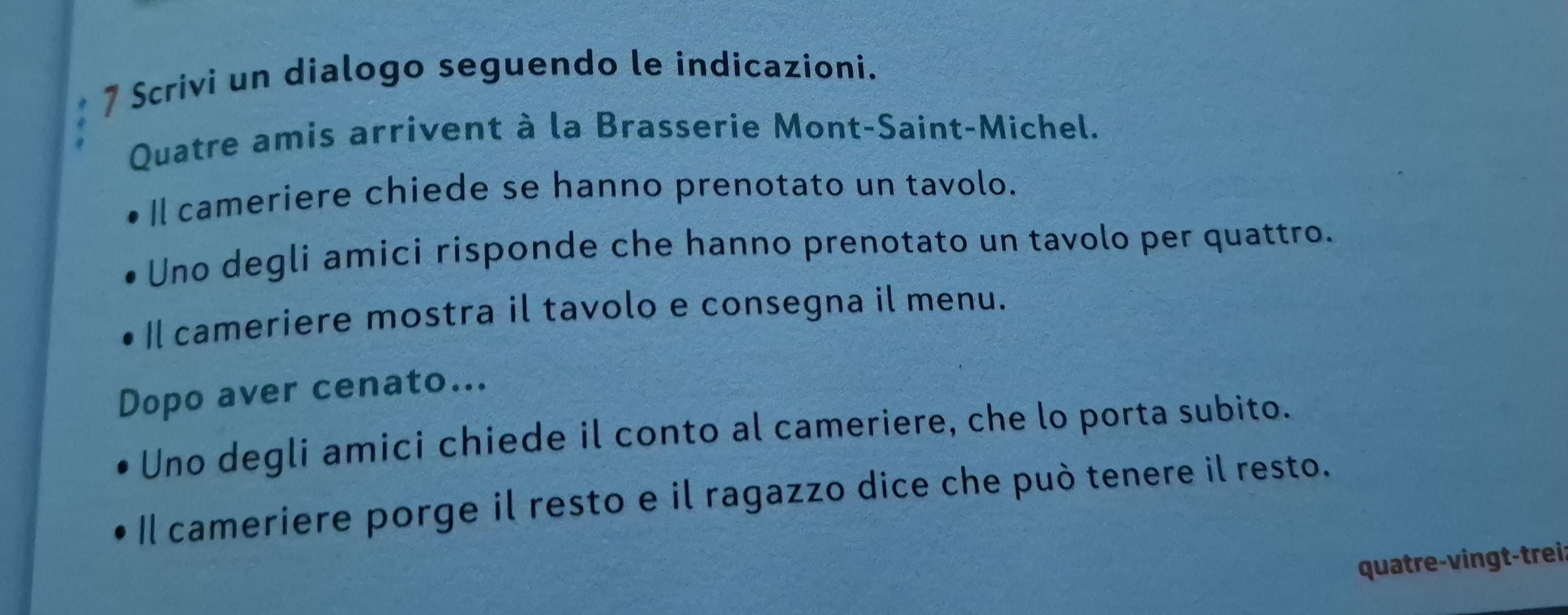 Scrivi un dialogo seguendo le indicazioni. 
Quatre amis arrivent à la Brasserie Mont-Saint-Michel. 
Il cameriere chiede se hanno prenotato un tavolo. 
Uno degli amici risponde che hanno prenotato un tavolo per quattro. 
Il cameriere mostra il tavolo e consegna il menu. 
Dopo aver cenato... 
Uno degli amici chiede il conto al cameriere, che lo porta subito. 
Il cameriere porge il resto e il ragazzo dice che può tenere il resto. 
quatre-vingt-trei: