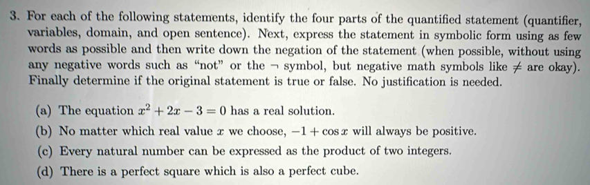 For each of the following statements, identify the four parts of the quantified statement (quantifier, 
variables, domain, and open sentence). Next, express the statement in symbolic form using as few 
words as possible and then write down the negation of the statement (when possible, without using 
any negative words such as “not” or the ¬ symbol, but negative math symbols like ≠ are okay). 
Finally determine if the original statement is true or false. No justification is needed. 
(a) The equation x^2+2x-3=0 has a real solution. 
(b) No matter which real value x we choose, -1+cos x will always be positive. 
(c) Every natural number can be expressed as the product of two integers. 
(d) There is a perfect square which is also a perfect cube.