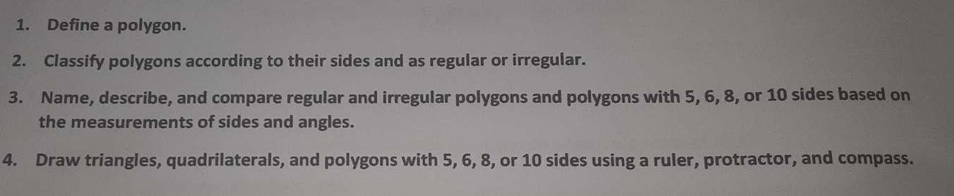 Define a polygon. 
2. Classify polygons according to their sides and as regular or irregular. 
3. Name, describe, and compare regular and irregular polygons and polygons with 5, 6, 8, or 10 sides based on 
the measurements of sides and angles. 
4. Draw triangles, quadrilaterals, and polygons with 5, 6, 8, or 10 sides using a ruler, protractor, and compass.