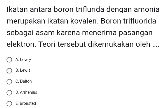 Ikatan antara boron triflurida dengan amonia
merupakan ikatan kovalen. Boron trifluorida
sebagai asam karena menerima pasangan
elektron. Teori tersebut dikemukakan oleh ....
A. Lowry
B. Lewis
C. Dalton
D. Arrhenius
E. Bronsted