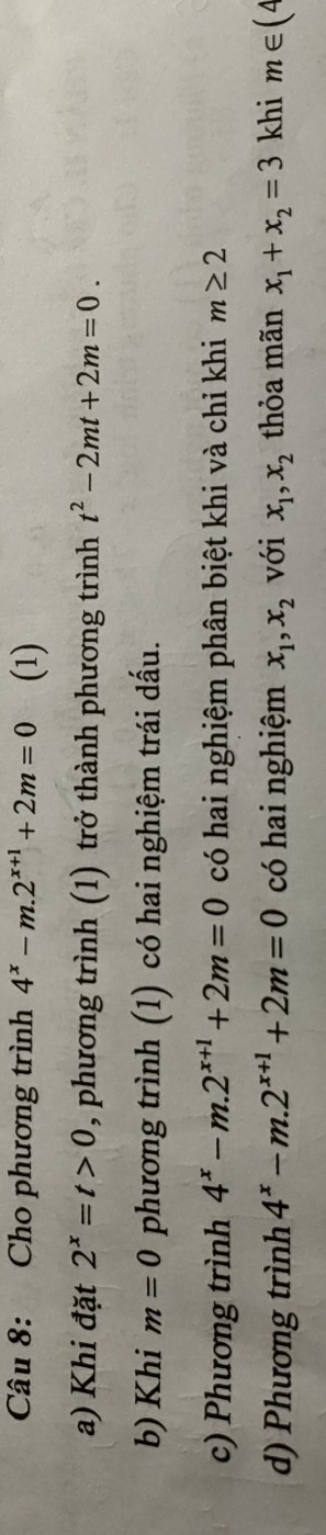 Cho phương trình 4^x-m.2^(x+1)+2m=0 (1) 
a) Khi đặt 2^x=t>0 , phương trình (1) trở thành phương trình t^2-2mt+2m=0. 
b) Khi m=0 phương trình (1) có hai nghiệm trái dấu. 
c) Phương trình 4^x-m.2^(x+1)+2m=0 có hai nghiệm phân biệt khi và chỉ khi m≥ 2
d) Phương trình 4^x-m.2^(x+1)+2m=0 có hai nghiệm x_1, x_2 với x_1, x_2 thỏa mãn x_1+x_2=3 khi m∈ (4