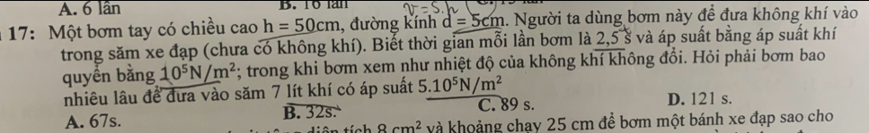 A. 6 lần B. T6lan
17: Một bơm tay có chiều cao h=50cm , đường kính d=5cm 1. Người ta dùng bơm này để đưa không khí vào
trong săm xe đạp (chưa có không khí). Biết thời gian mỗi lần bơm là : 2, 5 s * và áp suất bằng áp suất khí
quyền bằng 10^5N/m^2 *; trong khi bơm xem như nhiệt độ của không khí không đổi. Hỏi phải bơm bao
nhiêu lâu để đưa vào săm 7 lít khí có áp suất 5.10^5N/m^2
A. 67s. B. 32s. C. 89 s. D. 121 s.
8cm^2 và khoảng chạy 25 cm để bơm một bánh xe đạp sao cho