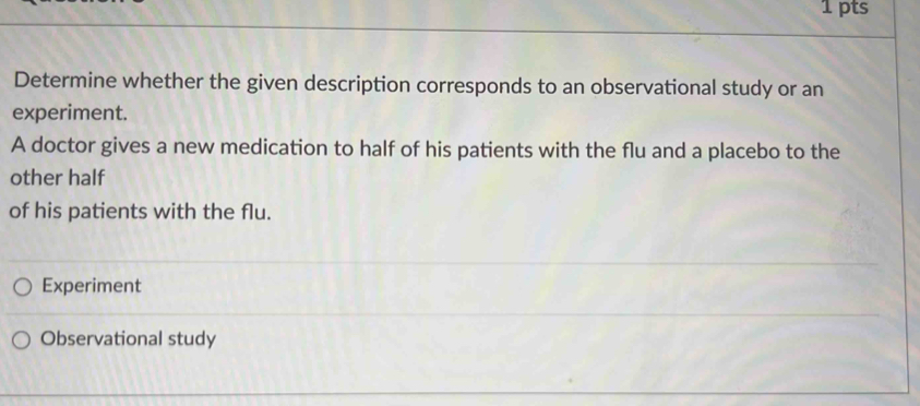 Determine whether the given description corresponds to an observational study or an 
experiment. 
A doctor gives a new medication to half of his patients with the flu and a placebo to the 
other half 
of his patients with the flu. 
Experiment 
Observational study