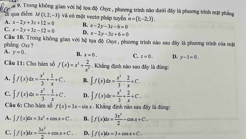 Trong không gian với hệ tọa độ Oxyz , phương trình nào dưới đây là phương trình mặt phẳng
đi qua điểm M(1;2;-3) và có một vectơ pháp tuyển n=(1;-2;3).
A. x-2y+3z+12=0 B. x-2y-3z-6=0
C. x-2y+3z-12=0 x-2y-3z+6=0
D.
Câu 10. Trong không gian với hệ tọa độ Oxyz , phương trình nào sau đây là phương trình của mặt
phẳng Oxz ?
A. y=0.
B. x=0.
C. z=0. D. y-1=0.
Câu 11: Cho hàm số f(x)=x^2+ 2/x^2 . Khẳng định nào sau đây là đúng:
A. ∈t f(x)dx= x^3/3 + 1/x +C. B. ∈t f(x)dx= x^3/3 - 2/x +C.
C. ∈t f(x)dx= x^3/3 - 1/x +C. D. ∈t f(x)dx= x^3/3 + 2/x +C.
Câu 6: Cho hàm số f(x)=3x-sin x. Khẳng định nào sau đây là đúng:
A. ∈t f(x)dx=3x^2+cos x+C. B. ∈t f(x)dx= 3x^2/2 -cos x+C.
C. ∈t f(x)dx= 3x^2/2 +cos x+C. D. ∈t f(x)dx=3+cos x+C.