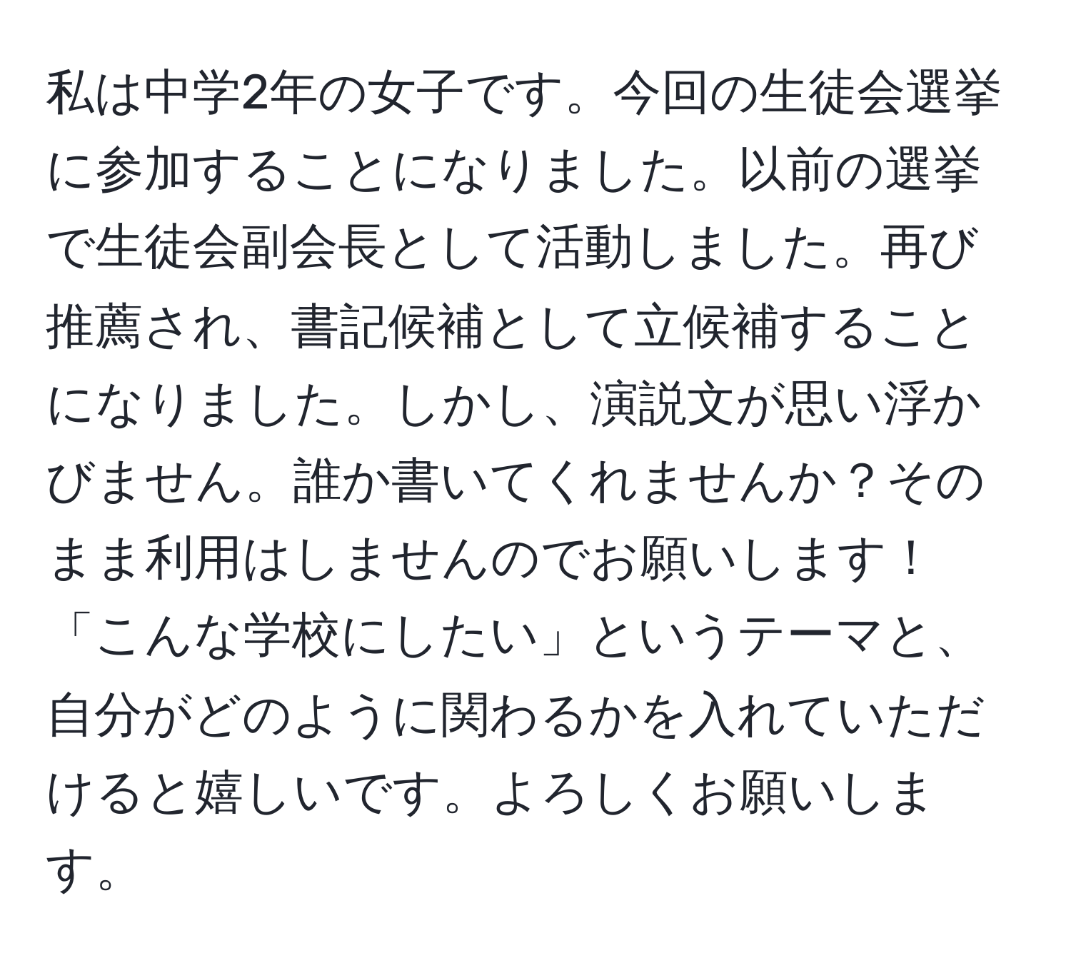 私は中学2年の女子です。今回の生徒会選挙に参加することになりました。以前の選挙で生徒会副会長として活動しました。再び推薦され、書記候補として立候補することになりました。しかし、演説文が思い浮かびません。誰か書いてくれませんか？そのまま利用はしませんのでお願いします！「こんな学校にしたい」というテーマと、自分がどのように関わるかを入れていただけると嬉しいです。よろしくお願いします。