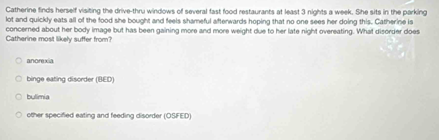 Catherine finds herself visiting the drive-thru windows of several fast food restaurants at least 3 nights a week. She sits in the parking
lot and quickly eats all of the food she bought and feels shameful afterwards hoping that no one sees her doing this. Catherine is
concerned about her body image but has been gaining more and more weight due to her late night overeating. What disorder does
Catherine most likely suffer from?
anorexia
binge eating disorder (BED)
bulimia
other specified eating and feeding disorder (OSFED)