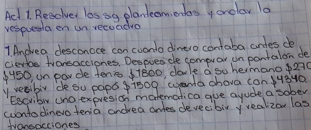 Act 1. Resclver los sig planteamientos y onolar la 
resouesta en un recuadro 
1. Andvea desconoce con cuonto dinero contaba antes de 
ciertas transacciones. Despues de comprar on pantalon de
$450 un parce tenis $1800, davle a su hemanop270 
yvecibir de su papo g i509 wentachova con340. 
Escvibiy una expresion matematica gue ayude a sober 
coontodinevo tenia andvea antes devecibir yrealizay las 
fvansacciones