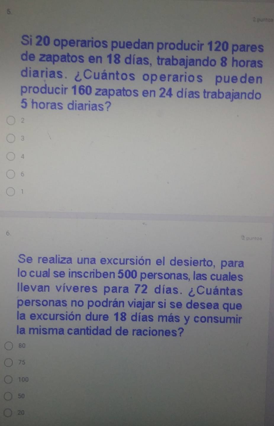 puntos
Si 20 operarios puedan producir 120 pares
de zapatos en 18 días, trabajando 8 horas
diarias. ¿Cuántos operarios pueden
producir 160 zapatos en 24 días trabajando
5 horas diarias?
2
3
4
6
1
6.
2 puntos
Se realiza una excursión el desierto, para
Io cual se inscriben 500 personas, las cuales
Ilevan víveres para 72 días. ¿Cuántas
personas no podrán viajar si se desea que
la excursión dure 18 días más y consumir
la misma cantidad de raciones?
80
75
100
50
20