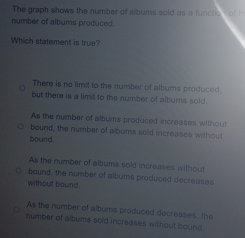 The graph shows the number of albums sold as a function of th
number of albums produced.
Which statement is true?
There is no limit to the number of albums produced,
but there is a limit to the number of albums sold.
As the number of albums produced increases without
bound, the number of albums sold increases without
bound.
As the number of albums sold increases without
bound, the number of albums produced decreases
without bound.
As the number of albums produced decreases, the
number of albums sold increases without bound.