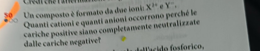 Un composto è formato da due ionia X^(2+) e Y'', 
Quanti cationi e quanti anioni occorrono perché le 
cariche positive siano completamente neutralizzate 
dalle cariche negative? 
allácido fosfórico,