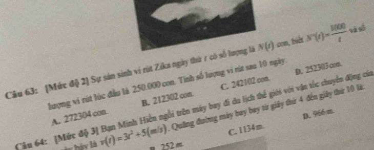[Mức độ 2] Sự sản sinh ví rút Zika ngày thứ 7 có số lượng là N(t) con, biết N'(t)= 1000/t  và số
D. 252303 osa.
lượng vi rút lúc đầu là 250.000 con. Tính số lượng vi rút sau 10 ngày.
A. 272304 con. B. 212302 con. C. 242102 com.
Câu 64: [Mức độ 3] Bạn Minh Hiến ngỗi trên máy bay đi du lịch thế giới với vận tốc chuyển động cử 1 Quảng đường máy bay bay từ giảy thứ 4 đến giảy thứ 10 lk
C. 1134m. D. 966 m.
w báy là v(t)=3t^2+5(m/s) m 252 m