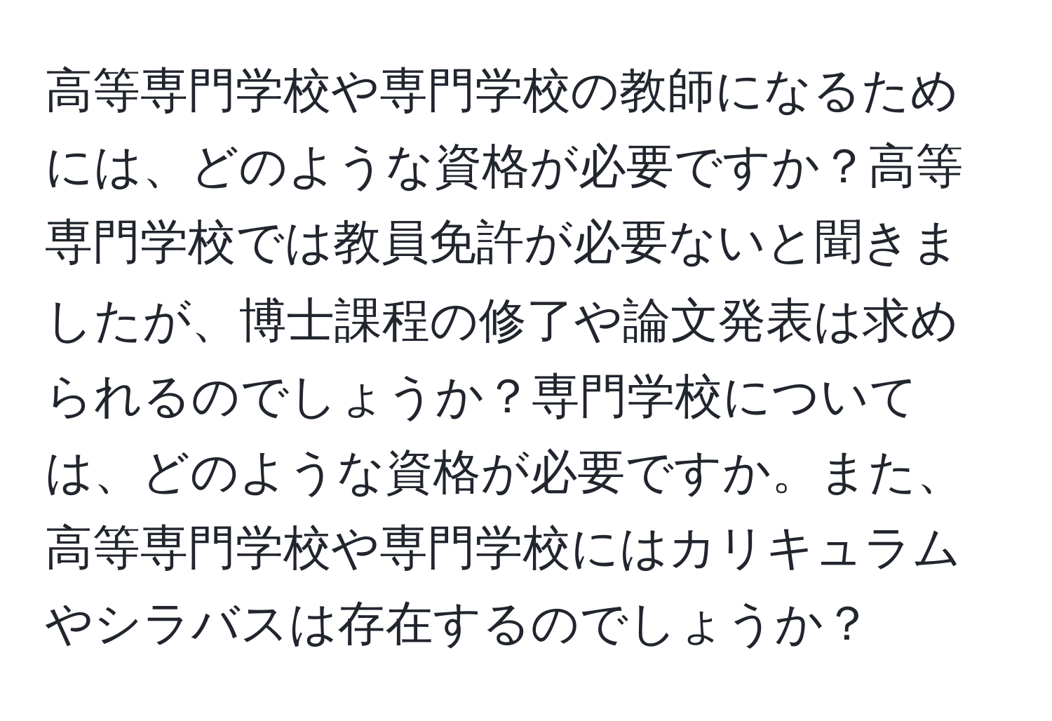 高等専門学校や専門学校の教師になるためには、どのような資格が必要ですか？高等専門学校では教員免許が必要ないと聞きましたが、博士課程の修了や論文発表は求められるのでしょうか？専門学校については、どのような資格が必要ですか。また、高等専門学校や専門学校にはカリキュラムやシラバスは存在するのでしょうか？