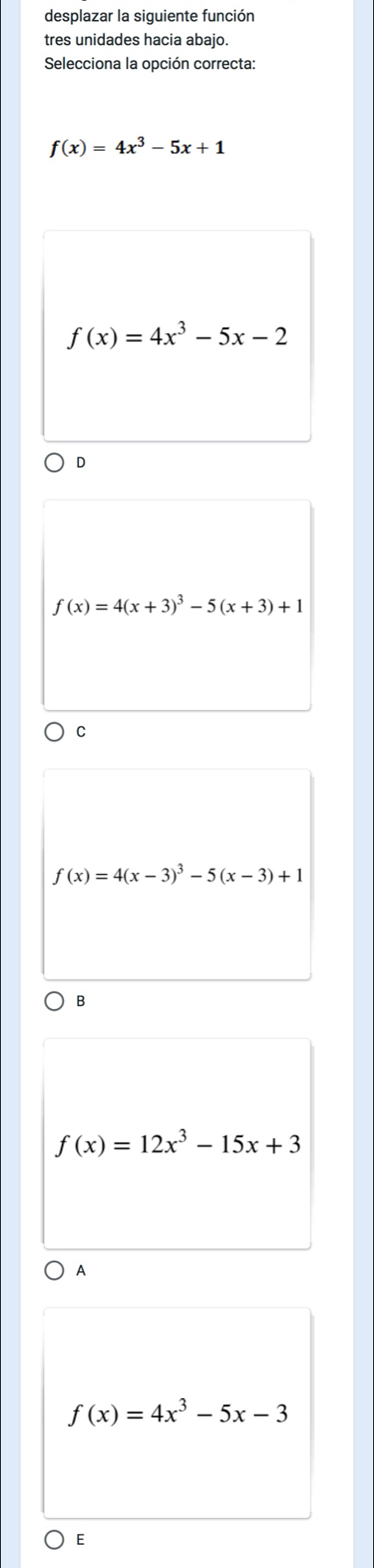 desplazar la siguiente función
tres unidades hacia abajo.
Selecciona la opción correcta:
f(x)=4x^3-5x+1
f(x)=4x^3-5x-2
D
f(x)=4(x+3)^3-5(x+3)+1
C
f(x)=4(x-3)^3-5(x-3)+1
B
f(x)=12x^3-15x+3
A
f(x)=4x^3-5x-3
E