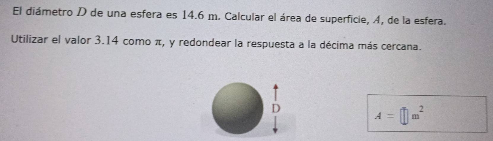 El diámetro D de una esfera es 14.6 m. Calcular el área de superficie, A, de la esfera. 
Utilizar el valor 3.14 como π, y redondear la respuesta a la décima más cercana.
D
A=□ m^2