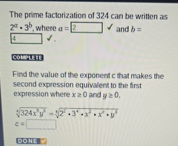 The prime factorization of 324 can be written as
2^a· 3^b , where a= 2surd and b=
4
COMPLETE 
Find the value of the exponent c that makes the 
second expression equivalent to the first 
expression where x≥ 0 and y≥ 0.
sqrt[4](324x^6y^8)=sqrt[4](2^2· 3^4· x^2· x^6· y^8)
c=□
DONE