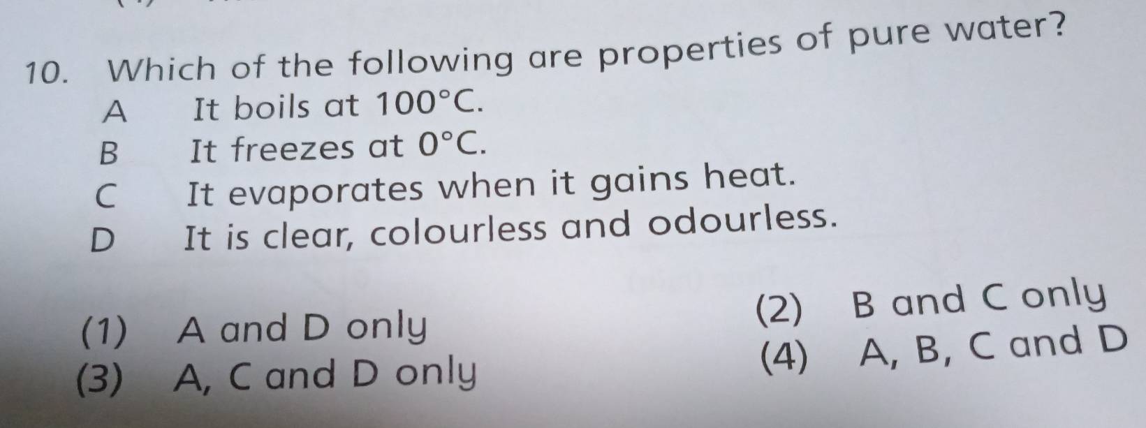 Which of the following are properties of pure water?
A It boils at 100°C.
B It freezes at 0°C.
C It evaporates when it gains heat.
D It is clear, colourless and odourless.
(1) A and D only (2) B and C only
(3) A, C and D only
(4) A, B, C and D