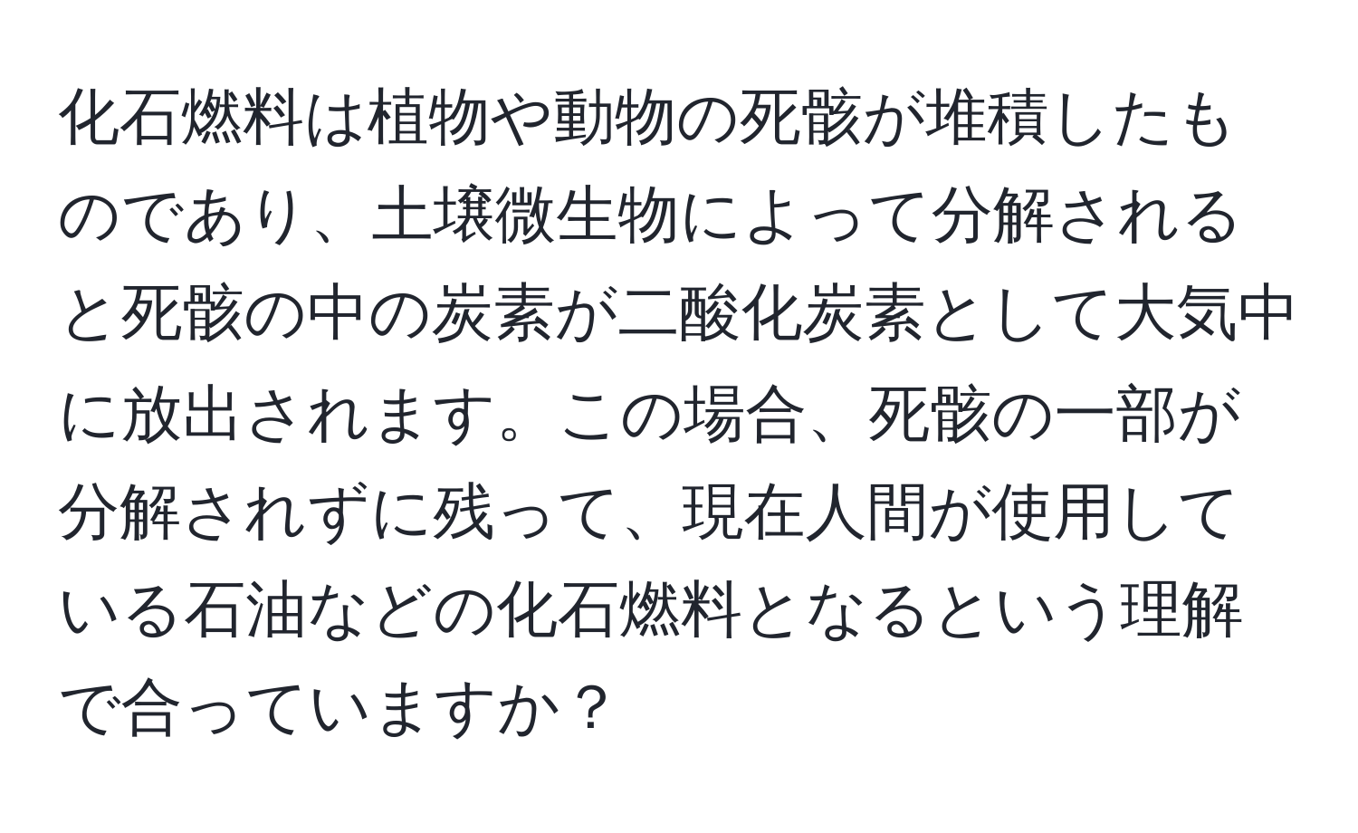化石燃料は植物や動物の死骸が堆積したものであり、土壌微生物によって分解されると死骸の中の炭素が二酸化炭素として大気中に放出されます。この場合、死骸の一部が分解されずに残って、現在人間が使用している石油などの化石燃料となるという理解で合っていますか？