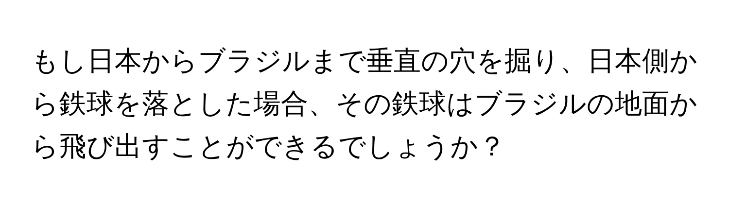 もし日本からブラジルまで垂直の穴を掘り、日本側から鉄球を落とした場合、その鉄球はブラジルの地面から飛び出すことができるでしょうか？