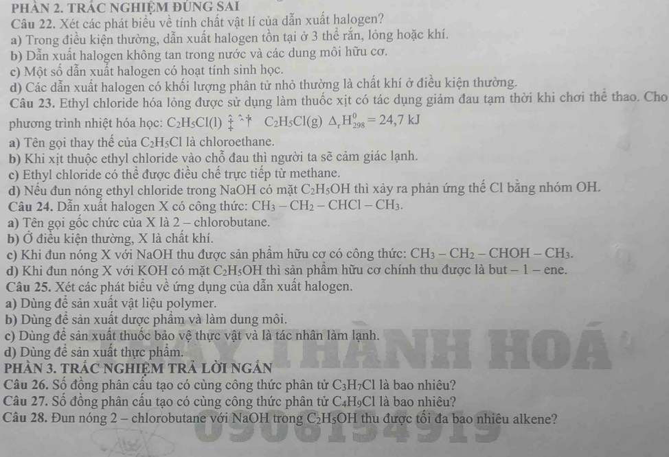 phÀN 2. tRÁC NGHIỆM đÚNG SAI
Câu 22. Xét các phát biểu về tính chất vật lí của dẫn xuất halogen?
a) Trong điều kiện thường, dẫn xuất halogen tồn tại ở 3 thể rắn, lỏng hoặc khí.
b) Dẫn xuất halogen không tan trong nước và các dung môi hữu cơ.
c) Một số dẫn xuất halogen có hoạt tính sinh học.
d) Các dẫn xuất halogen có khối lượng phân tử nhỏ thường là chất khí ở điều kiện thường.
Câu 23. Ethyl chloride hóa lỏng được sử dụng làm thuốc xịt có tác dụng giảm đau tạm thời khi chơi thể thao. Cho
phương trình nhiệt hóa học: C_2H_5Cl(l)_4^((wedge)^wedge)+C_2H_5Cl(g)△ _rH_(298)^0=24,7kJ
a) Tên gọi thay thế của C_2H_5 Cl là chloroethane.
b) Khi xịt thuộc ethyl chloride vào chỗ đau thì người ta sẽ cảm giác lạnh.
c) Ethyl chloride có thể được điều chế trực tiếp từ methane.
d) Nếu đun nóng ethyl chloride trong NaOH có mặt C_2 H_5OH thì xảy ra phản ứng thế Cl bằng nhóm OH.
Câu 24. Dẫn xuất halogen X có công thức: CH_3-CH_2-CHCl-CH_3.
a) Tên gọi gốc chức của X là 2 - chlorobutane.
b) Ở điều kiện thường, X là chất khí.
c) Khi đun nóng X với NaOH thu được sản phầm hữu cơ có công thức: CH_3-CH_2 - CHOH -CH_3.
d) Khi đun nóng X với KOH có mặt C_2H_5 OH I thì sản phẩm hữu cơ chính thu được là but − 1 − ene.
Câu 25. Xét các phát biểu về ứng dụng của dẫn xuất halogen.
a) Dùng để sản xuất vật liệu polymer.
b) Dùng để sản xuất dược phầm và làm dung môi.
c) Dùng để sản xuất thuốc bảo vệ thực vật và là tác nhân làm lạnh.
d) Dùng đề sản xuất thực phẩm.
pHÀN 3. TRÁC NGHIỆM TRẢ LỜI NGẢN
Câu 26. Số đồng phân cầu tạo có cùng công thức phân tử C_3 □ 7 Cl là bao nhiêu?
Câu 27. Số đồng phân cầu tạo có cùng công thức phân tử C₄H₉Cl là bao nhiêu?
Câu 28. Đun nóng 2 - chlorobutane với NaOH trong C₂H₅OH thu được tối đa bao nhiêu alkene?