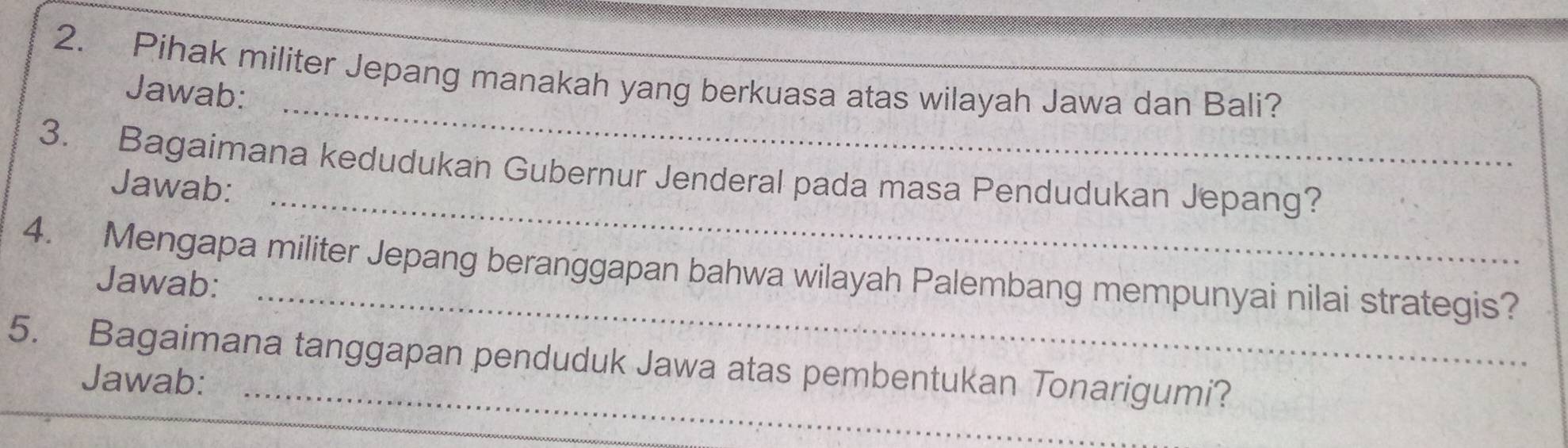 Pihak militer Jepang manakah yang berkuasa atas wilayah Jawa dan Bali? 
_ 
Jawab: 
_ 
3. Bagaimana kedudukan Gubernur Jenderal pada masa Pendudukan Jepang? 
Jawab: 
_ 
4. Mengapa militer Jepang beranggapan bahwa wilayah Palembang mempunyai nilai strategis? 
Jawab: 
5. Bagaimana tanggapan penduduk Jawa atas pembentukan Tonarigumi? 
Jawab: