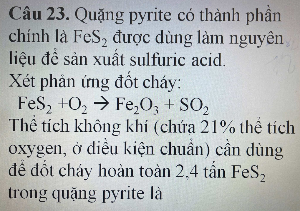 Quặng pyrite có thành phần 
chính là FeS_2 được dùng làm nguyên 
liệu để sản xuất sulfuric acid. 
Xét phản ứng đốt cháy:
Fe S_2+O_2to Fe_2O_3+SO_2
Thể tích không khí (chứa 21% thể tích 
oxygen, ở điều kiện chuẩn) cần dùng 
để đốt cháy hoàn toàn 2,4 tần FeS_2
trong quặng pyrite là