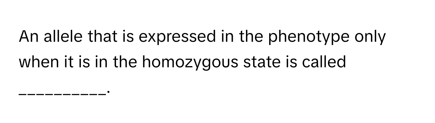 An allele that is expressed in the phenotype only when it is in the homozygous state is called __________.