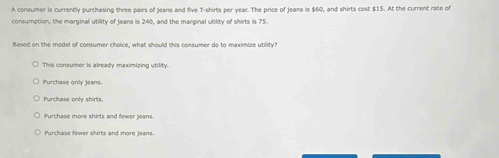 A consumer is currently purchasing three pairs of jeans and five T-shirts per year. The price of jeans is $60, and shirts cost $15. At the current rate of
consumption, the marginal utility of jeans is 240, and the marginal utility of shirts is 75.
Based on the model of consumer choice, what should this consumer do to maximize utility?
This consumer is already maximizing utility.
Purchase only jeans.
Purchase only shirts.
Purchase more shirts and fewer jeans.
Purchase fewer shirts and more jeans.