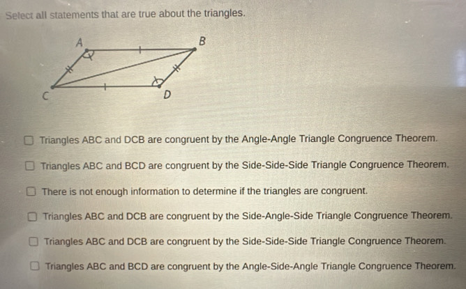 Select all statements that are true about the triangles.
Triangles ABC and DCB are congruent by the Angle-Angle Triangle Congruence Theorem.
Triangles ABC and BCD are congruent by the Side-Side-Side Triangle Congruence Theorem.
There is not enough information to determine if the triangles are congruent.
Triangles ABC and DCB are congruent by the Side-Angle-Side Triangle Congruence Theorem.
Triangles ABC and DCB are congruent by the Side-Side-Side Triangle Congruence Theorem.
Triangles ABC and BCD are congruent by the Angle-Side-Angle Triangle Congruence Theorem.