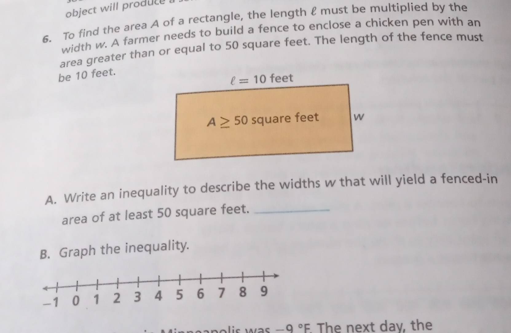 object will produce .
6. To find the area A of a rectangle, the length ℓ must be multiplied by the
width w. A farmer needs to build a fence to enclose a chicken pen with an
area greater than or equal to 50 square feet. The length of the fence must
be 10 feet.
A. Write an inequality to describe the widths w that will yield a fenced-in
area of at least 50 square feet._
B. Graph the inequality.
is wa  . -9°F. The next day, the