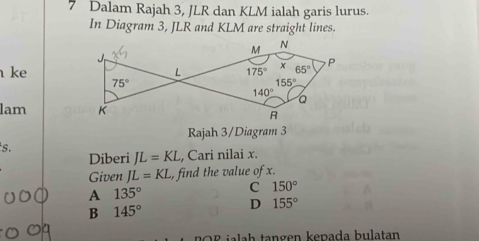 Dalam Rajah 3, JLR dan KLM ialah garis lurus.
In Diagram 3, JLR and KLM are straight lines.
ke
lam 
Rajah 3/Diagram 3
s.
Diberi JL=KL ,Cari nilai x.
Given JL=KL , find the value of x.
A 135°
C 150°
B 145°
D 155°
ilh  tangen kepada bulatan