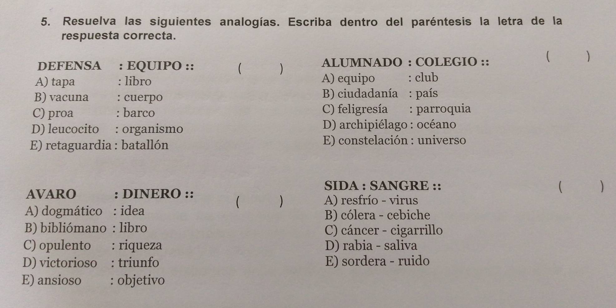 Resuelva las siguientes analogías. Escriba dentro del paréntesis la letra de la
respuesta correcta.
DEFENSA₹ : EQUIPO :: ALUMNADO : COLEGIO ::
(
)
A) tapa : libro A) equipo : club
B) vacuna : cuerpo
B) ciudadanía : país
C) proa : barco C) feligresía : parroquia
D) leucocito : organismo D) archipiélago : océano
E) retaguardia : batallón
E) constelación : universo
SIDA : SANGRE :: )
AVARO : DINERO ::

( A) resfrío - virus
)
A) dogmático : idea
B) cólera - cebiche
B bibliómano : libro C) cáncer - cigarrillo
C) opulento : riqueza D) rabia - saliva
D) victorioso : triunfo E) sordera - ruido
E) ansioso : objetivo