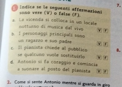 Índica se le seguenti affermazioni
sono vere (V) o false (F).
a. La vicenda si colloca in un locale
notturno di musica dal vivo V F
b. I personaggi principali sono
un ragazzo e suo padre V F
c. Il pianista chiede al pubblico 8.
se qualcuno vuole sostituirlo V F
d. Antonio si fa coraggio e comincia
a suonare al posto del pianista V F
2. Come si sente Antonio mentre si guarda in giro